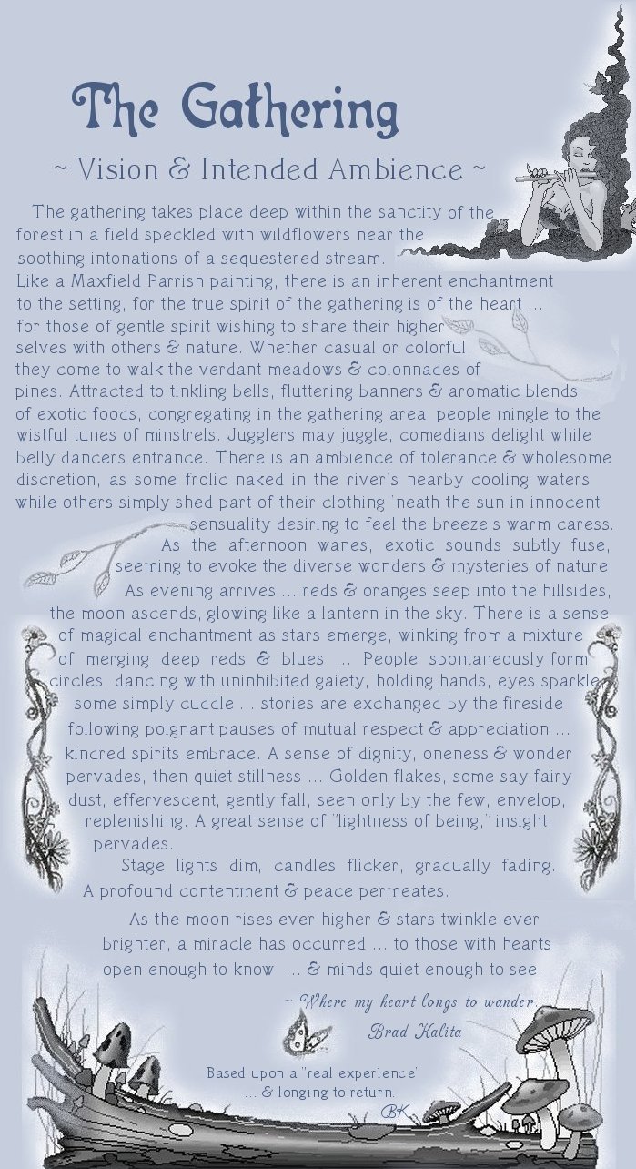 The Gathering ... vision and intended ambience at Gathering Light ... a retreat for nature lovers, a retreat for writers and artists, for lovers and honeymooners and a peaceful, personal spiritual retreat. Offering private, studio cabins, treehouses, vacation rentals, group and family lodging, the retreat is located in southern Oregon near Crater Lake National Park: The gathering takes place deep within the sanctity of the forest in a field speckled with wildlflowers near the soothing intonations of a sequestered stream. Lake a Maxfield Parrish painting, there is an inherent enchantment ot the setting, for the true spirit of the gathering is of the heart ... for those of gentle spirit wishing to share their higher selves with othters and nature. Whether casual or colorful, they come to walk the verdant meadows and colonnades of pines. Attracted to tinkling bells, fluttering banners and aromatic blends of exotic foods, congregating in the gathering area, people mingle to the wistful tunes of minstrels. Jugglers may juggle, comedians delight while belly dancers entrance. There is an ambience of tolerance and wholesome discretion, as some frolic naked in the river's nearby cooling waters while others simply shed part of their clothing 'neath the sun in innocent sensuality desiring to feel the breeze's warm caress. As the afternoon wanes, exotic sounds subtly fuse, seeming to invoke the diverse wonders and mysteries of nature. As evening arrives ... reds and oranges seep into the hillsides, the moon ascends, glowing like a lantern in the sky. There is a sense of magical enchantment as stars emerge, winking from a mixture of merging deep reds and blues ... People spontaneously form circles, dancing with uninhibited gaiety, holding hands, eyes sparkle, some simply cuddles ... stories are exchanged by the fireside following poignant pauses of mutual respect and appreciation ... kindred spirits embrace. A sense of dignity, oneness and wonder pervades, then quiet stillness ... Golden flakes, some say fairy dust, effervescent, gently fall, seen only by the few, envelop, replenishing. A great sense of lightness of being, insight, pervades. Stage lights dim, candles flicker, gradually fading. A profound contentment and peace permeates. As the moon rises ever highter and stars twinkle ever brighter, a miracle has occurred ... to those with hearts open enough to know ... and minds quiet enough to see. - Where my heart longs to wander. Brad Kaliat. Based upon a real experience and longing to return.