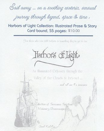 Sail away ... on a soothing esoteric, sensual journey through legend, space and time. The Harbors of Light Collection: Illustrated Prose and Story. For those who can still believe in something they've yet to see. An illuminated odyssey through the Valley of the Clouds and beyond ... and return to innocence. Collection of spirited visionary dreamscapes by Brad Kalita.