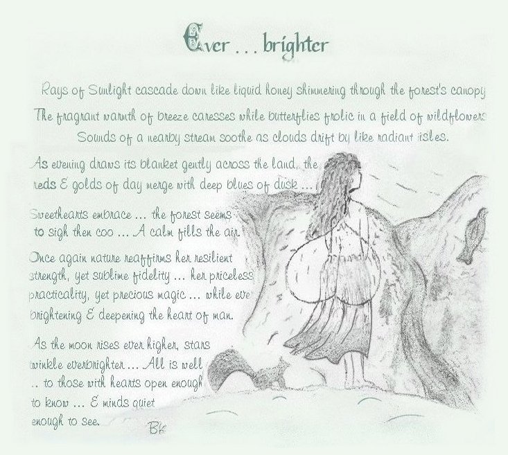 Everbrighter ... Rays of sunlight cascade down like liquid honey shimmering through the forest's canopy. The fragrant warmth of breeze caresses while butterflies frolic in a field fo wildflowers. Sounds of a nearby stream soothe as clouds drift by like radiant isles. As evening draws its blanket gently across the land, the reds and golds of day merge with deep blues of dusk... Sweethears embrace ... the forest seems to sigh then coo ... A calm fills the air. Once again nature reaffirms her resilient strength, yet sublime fidelity ... her priceless practicality, yet precious magic ... while ever brightening and deepening the heart of man. As the moon rises ever higher, stars twinkle everbrighter ... All is well ... to those with hears open enough to know ... and minds quiet enough to see.
