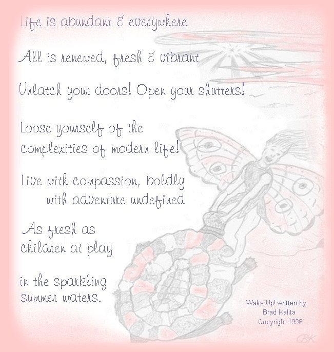 Life is abundant and everywhere. All is renewed, fresh and vibrant.  Unlatch your doors. Open your shutters! Loose yourself of the complexities of modern life! Live with compassion, boldly with adventure undefined! As fresh as children at play in the sparkling summer waters ... from gathering light: inspirational writings, spiritual inspiration, thoughts for the day, poetry, prose, stories: higher self, personal growth, spiritual encounters, out of body experiences and white light experiences, from Brad Kalita, founder of gathering light ... a retreat located near crater lake national park in southern oregon.